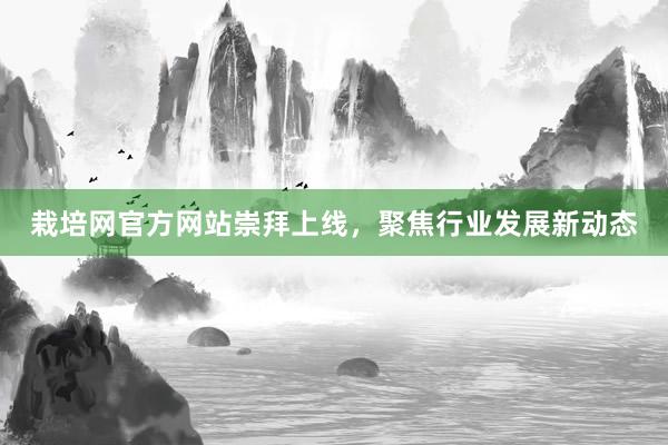 栽培网官方网站崇拜上线,聚焦行业发展新动态