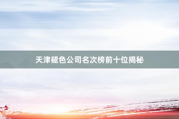 天津褪色公司名次榜前十位揭秘