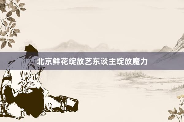 北京鲜花绽放艺东谈主绽放魔力