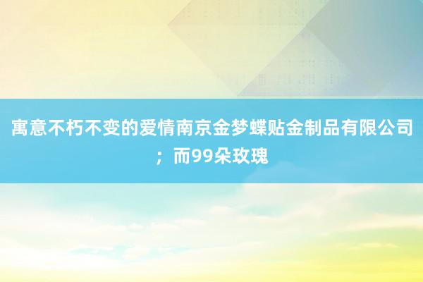 寓意不朽不变的爱情南京金梦蝶贴金制品有限公司；而99朵玫瑰